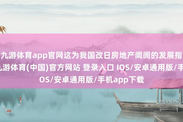 九游体育app官网这为我国改日房地产阛阓的发展指明了标的-九游体育(中国)官方网站 登录入口 IOS/安卓通用版/手机app下载