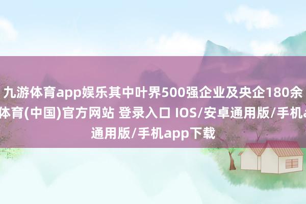 九游体育app娱乐其中叶界500强企业及央企180余家-九游体育(中国)官方网站 登录入口 IOS/安卓通用版/手机app下载