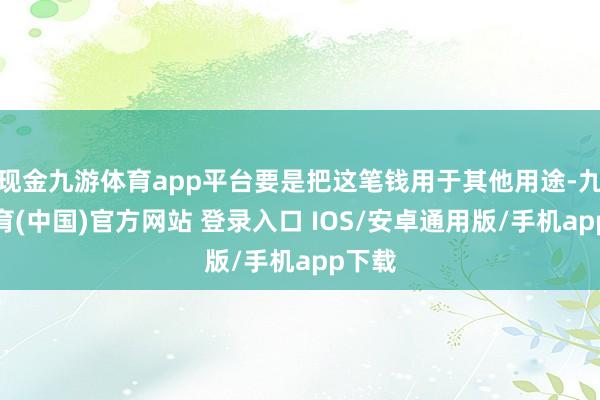 现金九游体育app平台要是把这笔钱用于其他用途-九游体育(中国)官方网站 登录入口 IOS/安卓通用版/手机app下载