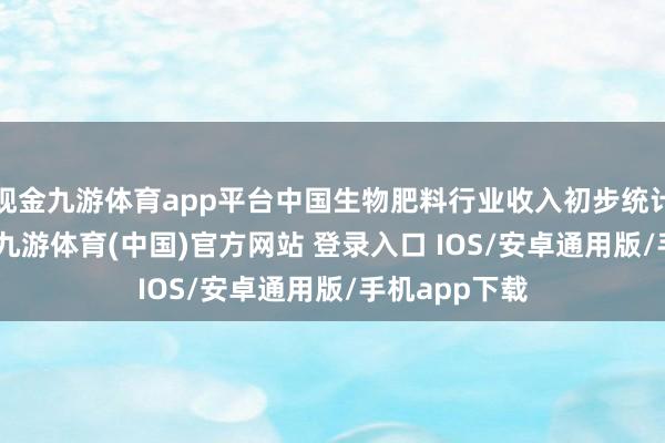 现金九游体育app平台中国生物肥料行业收入初步统计达482亿元-九游体育(中国)官方网站 登录入口 IOS/安卓通用版/手机app下载