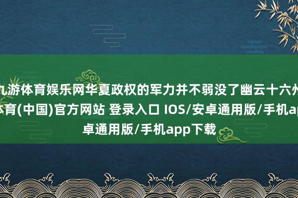 九游体育娱乐网华夏政权的军力并不弱没了幽云十六州-九游体育(中国)官方网站 登录入口 IOS/安卓通用版/手机app下载