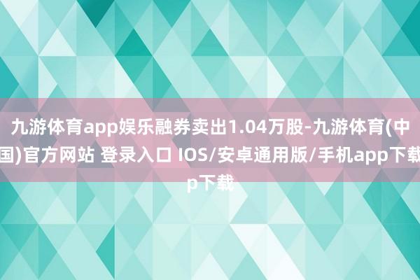 九游体育app娱乐融券卖出1.04万股-九游体育(中国)官方网站 登录入口 IOS/安卓通用版/手机app下载