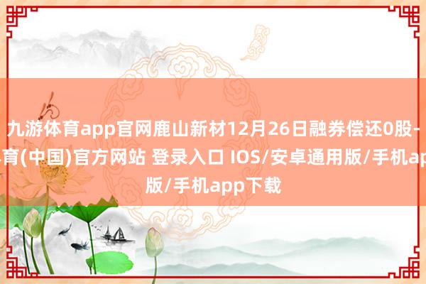 九游体育app官网鹿山新材12月26日融券偿还0股-九游体育(中国)官方网站 登录入口 IOS/安卓通用版/手机app下载