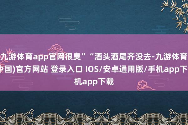 九游体育app官网很臭”“酒头酒尾齐没去-九游体育(中国)官方网站 登录入口 IOS/安卓通用版/手机app下载