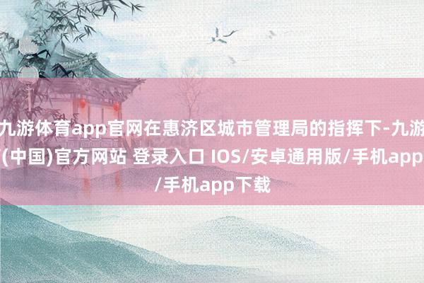 九游体育app官网在惠济区城市管理局的指挥下-九游体育(中国)官方网站 登录入口 IOS/安卓通用版/手机app下载