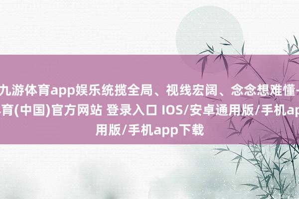 九游体育app娱乐统揽全局、视线宏阔、念念想难懂-九游体育(中国)官方网站 登录入口 IOS/安卓通用版/手机app下载