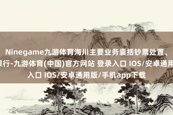 Ninegame九游体育海川主要业务囊括钞票处置、机构经纪、投资银行-九游体育(中国)官方网站 登录入口 IOS/安卓通用版/手机app下载