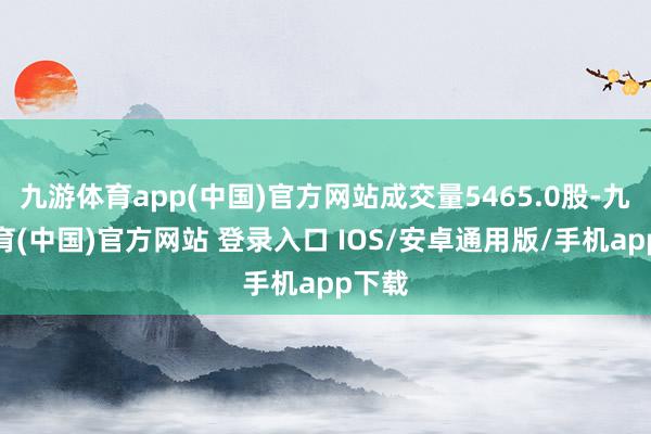 九游体育app(中国)官方网站成交量5465.0股-九游体育(中国)官方网站 登录入口 IOS/安卓通用版/手机app下载