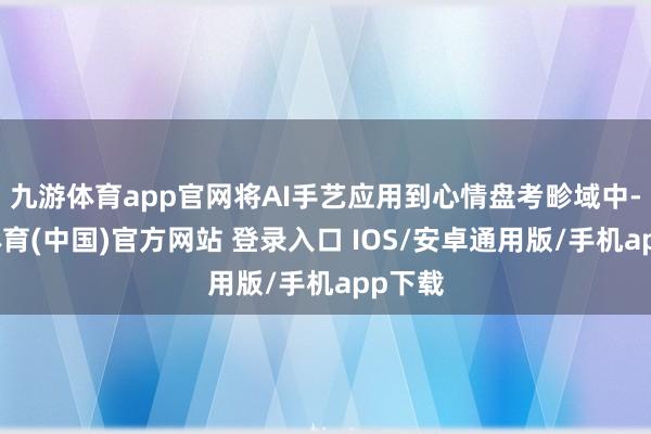 九游体育app官网将AI手艺应用到心情盘考畛域中-九游体育(中国)官方网站 登录入口 IOS/安卓通用版/手机app下载