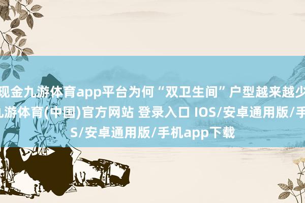 现金九游体育app平台为何“双卫生间”户型越来越少东谈主选-九游体育(中国)官方网站 登录入口 IOS/安卓通用版/手机app下载