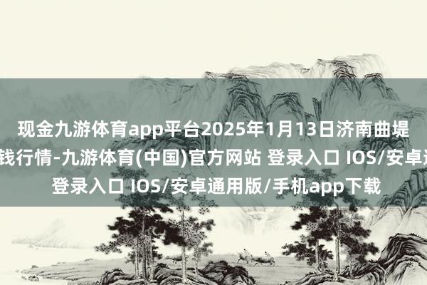 现金九游体育app平台2025年1月13日济南曲堤蔬菜销售有限公司价钱行情-九游体育(中国)官方网站 登录入口 IOS/安卓通用版/手机app下载