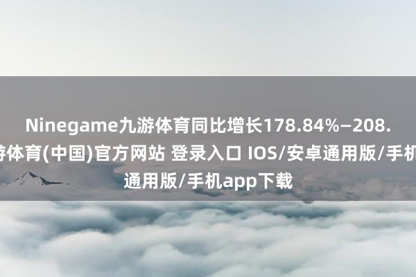 Ninegame九游体育同比增长178.84%—208.19%-九游体育(中国)官方网站 登录入口 IOS/安卓通用版/手机app下载