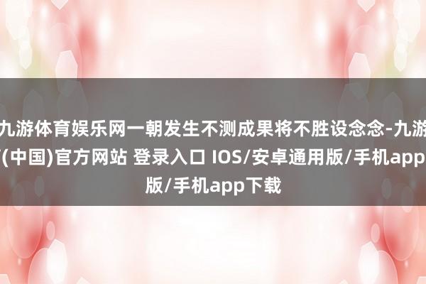 九游体育娱乐网一朝发生不测成果将不胜设念念-九游体育(中国)官方网站 登录入口 IOS/安卓通用版/手机app下载