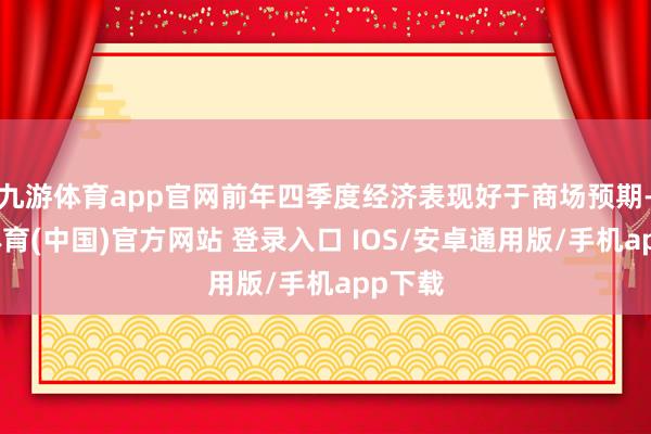 九游体育app官网前年四季度经济表现好于商场预期-九游体育(中国)官方网站 登录入口 IOS/安卓通用版/手机app下载