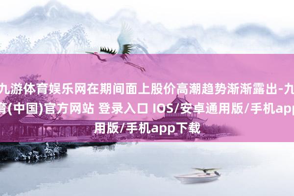 九游体育娱乐网在期间面上股价高潮趋势渐渐露出-九游体育(中国)官方网站 登录入口 IOS/安卓通用版/手机app下载