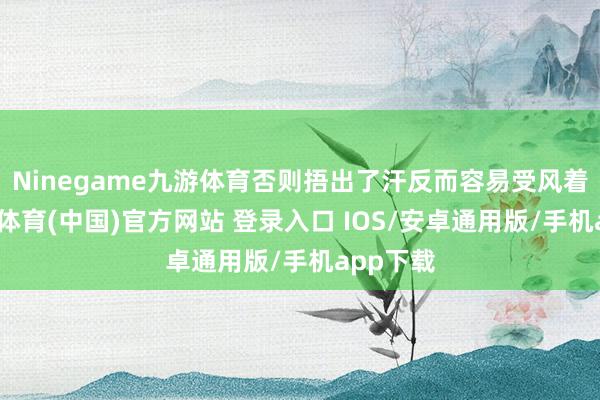 Ninegame九游体育否则捂出了汗反而容易受风着凉-九游体育(中国)官方网站 登录入口 IOS/安卓通用版/手机app下载