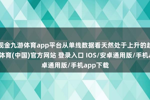 现金九游体育app平台从单线数据看天然处于上升的趋势-九游体育(中国)官方网站 登录入口 IOS/安卓通用版/手机app下载