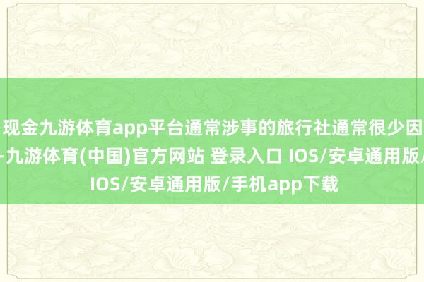 现金九游体育app平台通常涉事的旅行社通常很少因受罚伤筋动骨-九游体育(中国)官方网站 登录入口 IOS/安卓通用版/手机app下载