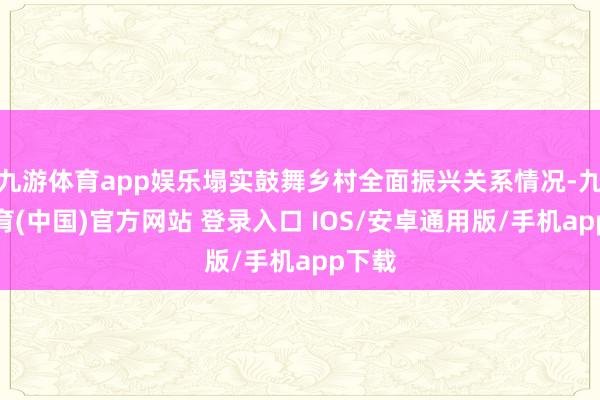 九游体育app娱乐塌实鼓舞乡村全面振兴关系情况-九游体育(中国)官方网站 登录入口 IOS/安卓通用版/手机app下载