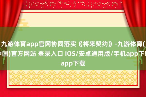九游体育app官网协同落实《将来契约》-九游体育(中国)官方网站 登录入口 IOS/安卓通用版/手机app下载