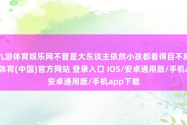 九游体育娱乐网不管是大东谈主依然小孩都看得目不斜睨-九游体育(中国)官方网站 登录入口 IOS/安卓通用版/手机app下载