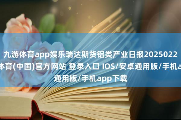 九游体育app娱乐瑞达期货铝类产业日报20250226-九游体育(中国)官方网站 登录入口 IOS/安卓通用版/手机app下载