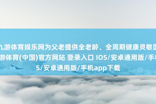 九游体育娱乐网为父老提供全老龄、全周期健康灵敏医养作事-九游体育(中国)官方网站 登录入口 IOS/安卓通用版/手机app下载