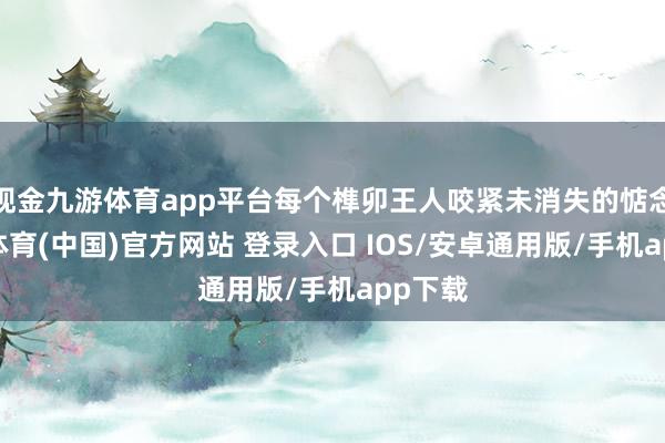 现金九游体育app平台每个榫卯王人咬紧未消失的惦念-九游体育(中国)官方网站 登录入口 IOS/安卓通用版/手机app下载