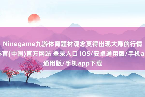 Ninegame九游体育题材观念莫得出现大赚的行情-九游体育(中国)官方网站 登录入口 IOS/安卓通用版/手机app下载