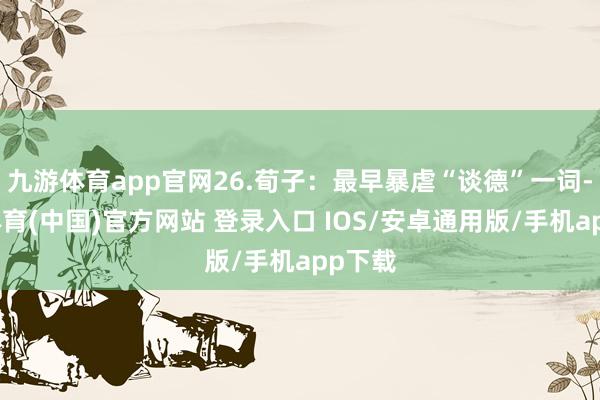 九游体育app官网26.荀子：最早暴虐“谈德”一词-九游体育(中国)官方网站 登录入口 IOS/安卓通用版/手机app下载