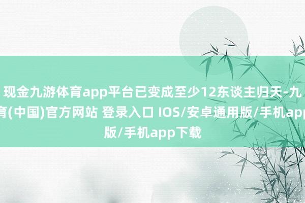 现金九游体育app平台已变成至少12东谈主归天-九游体育(中国)官方网站 登录入口 IOS/安卓通用版/手机app下载