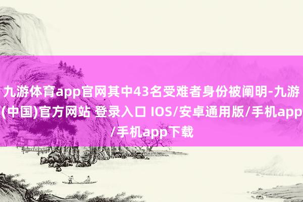 九游体育app官网其中43名受难者身份被阐明-九游体育(中国)官方网站 登录入口 IOS/安卓通用版/手机app下载