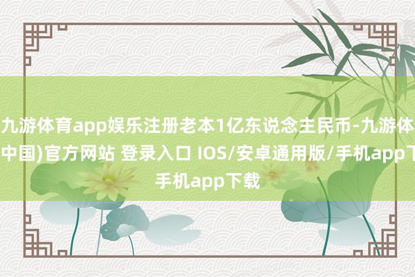 九游体育app娱乐注册老本1亿东说念主民币-九游体育(中国)官方网站 登录入口 IOS/安卓通用版/手机app下载