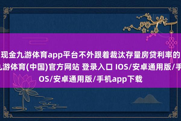 现金九游体育app平台不外跟着裁汰存量房贷利率的随便落地-九游体育(中国)官方网站 登录入口 IOS/安卓通用版/手机app下载