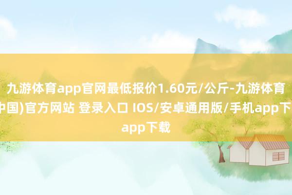 九游体育app官网最低报价1.60元/公斤-九游体育(中国)官方网站 登录入口 IOS/安卓通用版/手机app下载