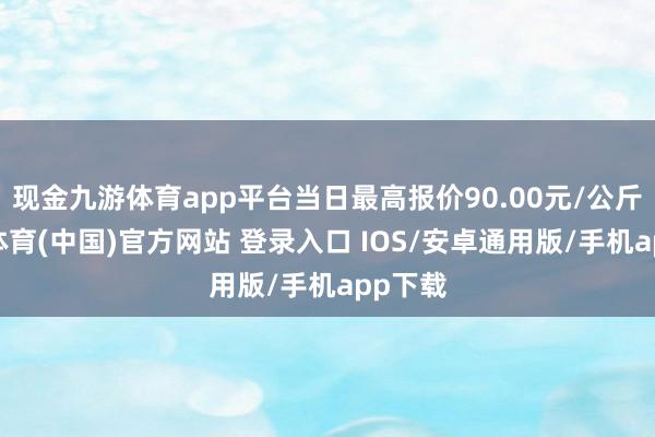 现金九游体育app平台当日最高报价90.00元/公斤-九游体育(中国)官方网站 登录入口 IOS/安卓通用版/手机app下载