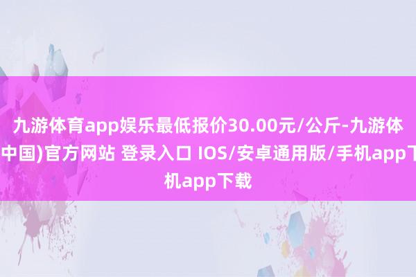 九游体育app娱乐最低报价30.00元/公斤-九游体育(中国)官方网站 登录入口 IOS/安卓通用版/手机app下载