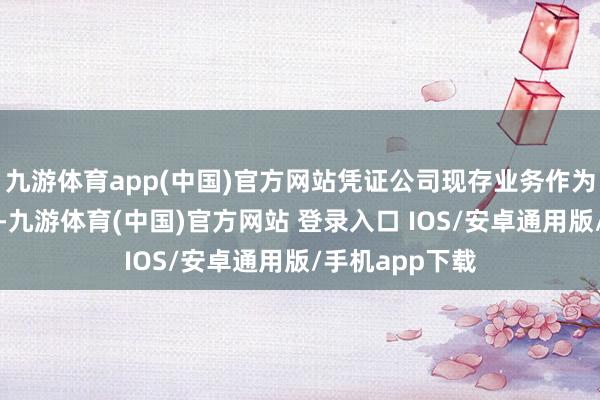 九游体育app(中国)官方网站凭证公司现存业务作为和发展的趋势-九游体育(中国)官方网站 登录入口 IOS/安卓通用版/手机app下载