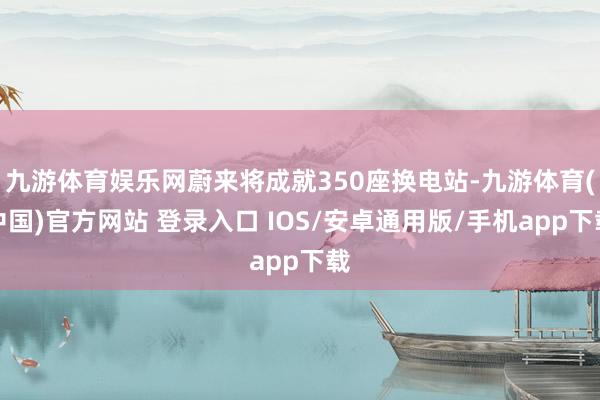 九游体育娱乐网蔚来将成就350座换电站-九游体育(中国)官方网站 登录入口 IOS/安卓通用版/手机app下载