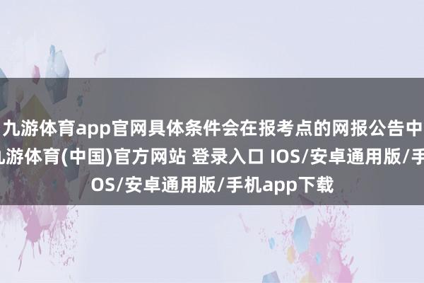 九游体育app官网具体条件会在报考点的网报公告中详备讲明-九游体育(中国)官方网站 登录入口 IOS/安卓通用版/手机app下载
