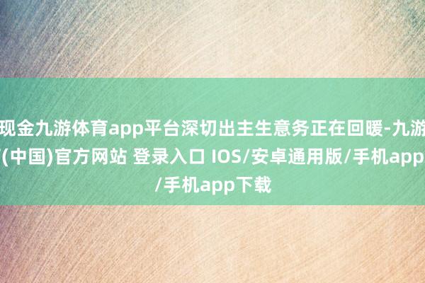 现金九游体育app平台深切出主生意务正在回暖-九游体育(中国)官方网站 登录入口 IOS/安卓通用版/手机app下载