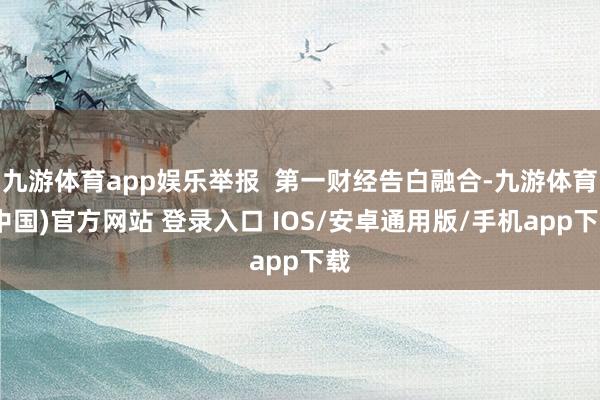 九游体育app娱乐举报  第一财经告白融合-九游体育(中国)官方网站 登录入口 IOS/安卓通用版/手机app下载