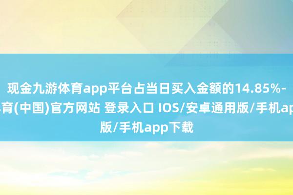 现金九游体育app平台占当日买入金额的14.85%-九游体育(中国)官方网站 登录入口 IOS/安卓通用版/手机app下载