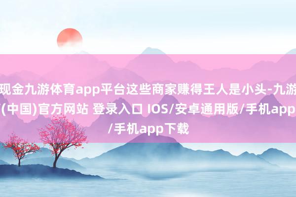 现金九游体育app平台这些商家赚得王人是小头-九游体育(中国)官方网站 登录入口 IOS/安卓通用版/手机app下载