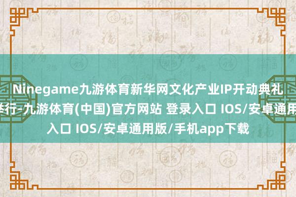 Ninegame九游体育新华网文化产业IP开动典礼在广东省深圳市举行-九游体育(中国)官方网站 登录入口 IOS/安卓通用版/手机app下载