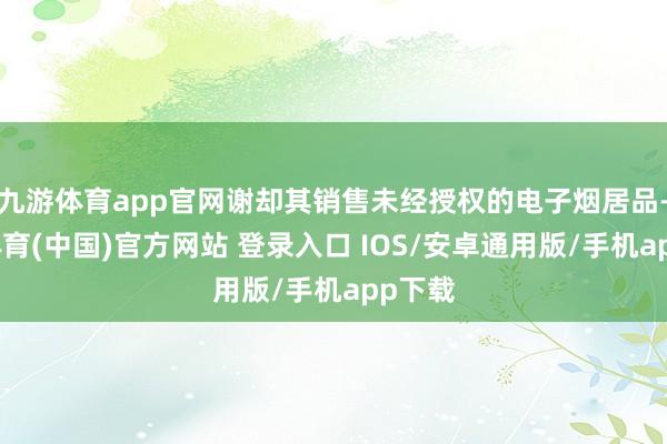 九游体育app官网谢却其销售未经授权的电子烟居品-九游体育(中国)官方网站 登录入口 IOS/安卓通用版/手机app下载