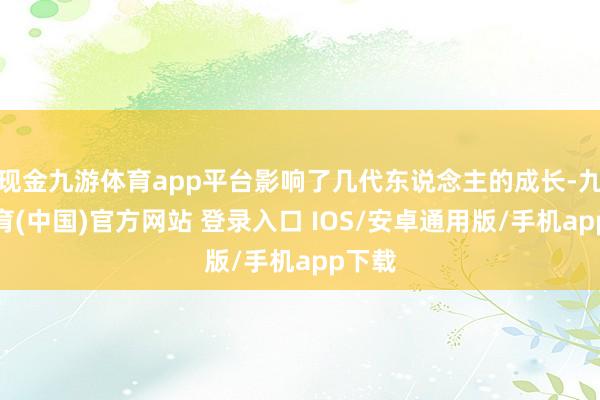 现金九游体育app平台影响了几代东说念主的成长-九游体育(中国)官方网站 登录入口 IOS/安卓通用版/手机app下载