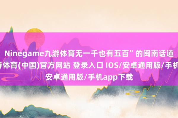 Ninegame九游体育无一千也有五百”的闽南话道理了-九游体育(中国)官方网站 登录入口 IOS/安卓通用版/手机app下载