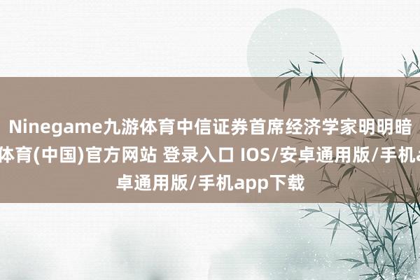Ninegame九游体育中信证券首席经济学家明明暗示-九游体育(中国)官方网站 登录入口 IOS/安卓通用版/手机app下载