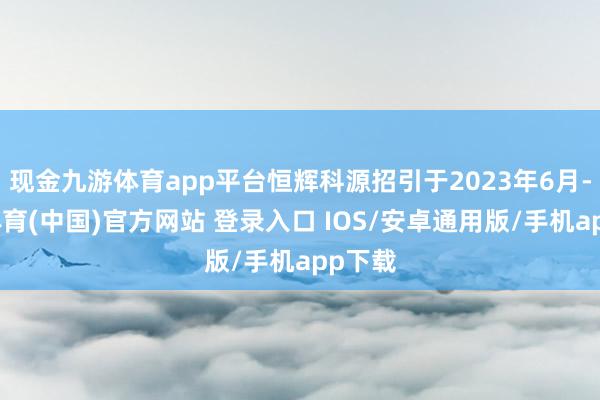 现金九游体育app平台恒辉科源招引于2023年6月-九游体育(中国)官方网站 登录入口 IOS/安卓通用版/手机app下载